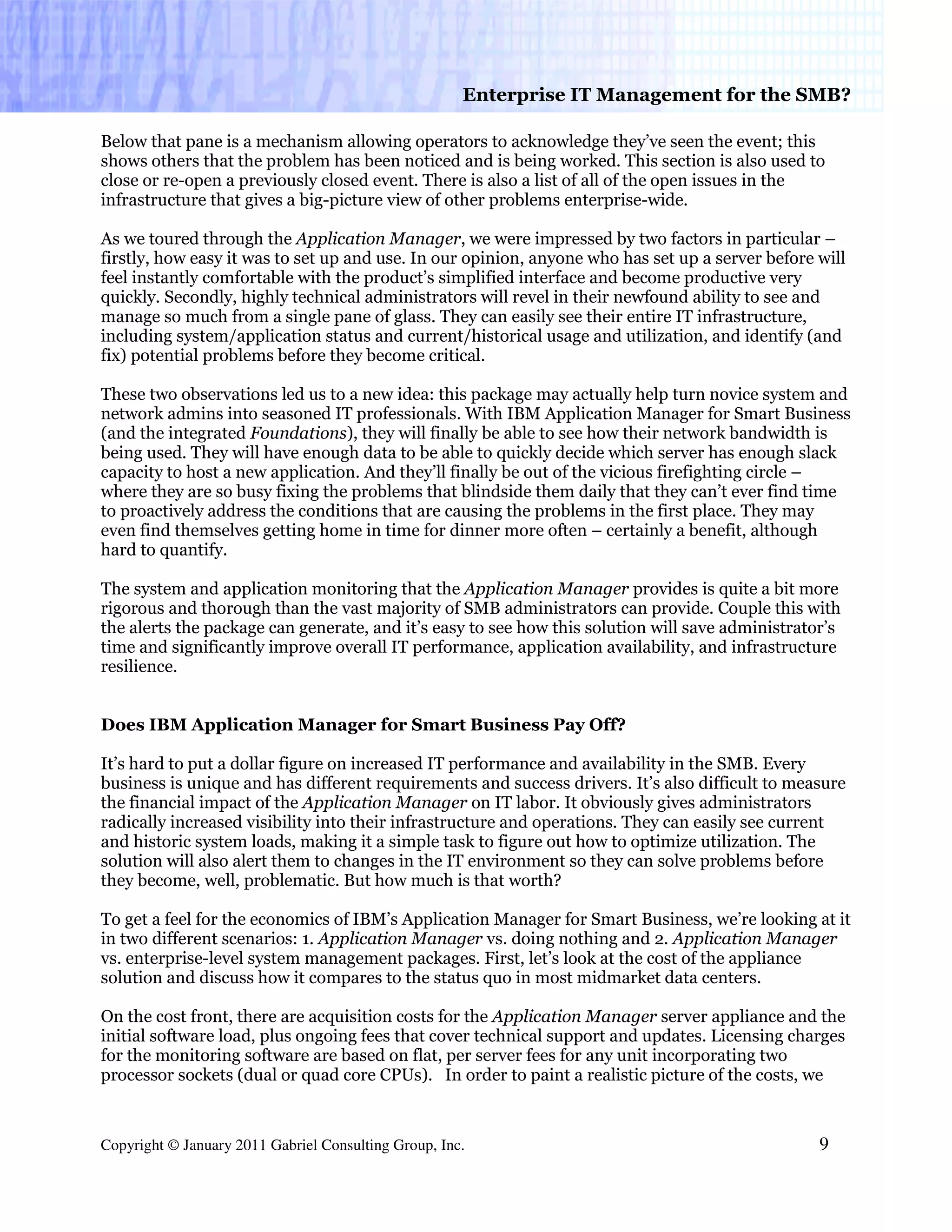 Enterprise IT Management for the SMB?

Below that pane is a mechanism allowing operators to acknowledge they’ve seen the event; this
shows others that the problem has been noticed and is being worked. This section is also used to
close or re-open a previously closed event. There is also a list of all of the open issues in the
infrastructure that gives a big-picture view of other problems enterprise-wide.

As we toured through the Application Manager, we were impressed by two factors in particular –
firstly, how easy it was to set up and use. In our opinion, anyone who has set up a server before will
feel instantly comfortable with the product’s simplified interface and become productive very
quickly. Secondly, highly technical administrators will revel in their newfound ability to see and
manage so much from a single pane of glass. They can easily see their entire IT infrastructure,
including system/application status and current/historical usage and utilization, and identify (and
fix) potential problems before they become critical.

These two observations led us to a new idea: this package may actually help turn novice system and
network admins into seasoned IT professionals. With IBM Application Manager for Smart Business
(and the integrated Foundations), they will finally be able to see how their network bandwidth is
being used. They will have enough data to be able to quickly decide which server has enough slack
capacity to host a new application. And they’ll finally be out of the vicious firefighting circle –
where they are so busy fixing the problems that blindside them daily that they can’t ever find time
to proactively address the conditions that are causing the problems in the first place. They may
even find themselves getting home in time for dinner more often – certainly a benefit, although
hard to quantify.

The system and application monitoring that the Application Manager provides is quite a bit more
rigorous and thorough than the vast majority of SMB administrators can provide. Couple this with
the alerts the package can generate, and it’s easy to see how this solution will save administrator’s
time and significantly improve overall IT performance, application availability, and infrastructure
resilience.


Does IBM Application Manager for Smart Business Pay Off?

It’s hard to put a dollar figure on increased IT performance and availability in the SMB. Every
business is unique and has different requirements and success drivers. It’s also difficult to measure
the financial impact of the Application Manager on IT labor. It obviously gives administrators
radically increased visibility into their infrastructure and operations. They can easily see current
and historic system loads, making it a simple task to figure out how to optimize utilization. The
solution will also alert them to changes in the IT environment so they can solve problems before
they become, well, problematic. But how much is that worth?

To get a feel for the economics of IBM’s Application Manager for Smart Business, we’re looking at it
in two different scenarios: 1. Application Manager vs. doing nothing and 2. Application Manager
vs. enterprise-level system management packages. First, let’s look at the cost of the appliance
solution and discuss how it compares to the status quo in most midmarket data centers.

On the cost front, there are acquisition costs for the Application Manager server appliance and the
initial software load, plus ongoing fees that cover technical support and updates. Licensing charges
for the monitoring software are based on flat, per server fees for any unit incorporating two
processor sockets (dual or quad core CPUs). In order to paint a realistic picture of the costs, we



Copyright © January 2011 Gabriel Consulting Group, Inc.                                           9
 