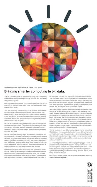 Smarter computing builds a Smarter Planet: 2 in a Series


Bringing smarter computing to big data.
To build a smarter planet, we need smarter computing—computing                                                                                                 do their jobs. And that has significant competitive implications.
that is tuned to the task, managed through the cloud and, importantly,                                                                                         The 2010 IBM Global CFO Study by the IBM Institute for Business
designed for big data.                                                                                                                                         Value showed that companies that excel at ﬁnance efﬁciency and
                                                                                                                                                               have more mature business analytics and optimization outperform
How big? We’re now creating 2.5 quintillion bytes daily—so much
                                                                                                                                                               their peers, with 49% higher revenue growth, 20 times more proﬁt
that 90% of the data in the world today has been created in the
                                                                                                                                                               growth, and 30% higher return on invested capital.
last two years alone.
                                                                                                                                                               With continuously analyzed data, organizations can be what they
This data is also big in another way—in its promise. We now have                                                                                               want to be, at all times. Consider the Memphis Police Department,
the capacity to understand, with greater precision than ever                                                                                                   which compiles volumes of crime records from a variety of sources
before, how our world actually works—to see patterns unfolding                                                                                                 and systems, and has reduced serious crime by more than 30%.
in real time across multiple complex systems; to model possible                                                                                                Fresh food grower Sun World International is leveraging insights
outcomes; and to take actions that produce greater economic                                                                                                    from their data to cut natural resource use by 20%. Research at the
growth and societal progress.                                                                                                                                  University of Ontario Institute of Technology is developing streaming
We can do more than manage information—we can manage vast                                                                                                      analytics to help neonatal care hospitals. By analyzing 43 million
information supply chains. They’re made up of not only the ones                                                                                                streaming data points per patient, per day, they can improve patient
and zeros of structured data that traditional computers love, but                                                                                              outcomes by using all of the data available.
streams of unstructured text, images, sounds, sensor-generated                                                                                                 This list could go on. And at the leading edge of smarter computing,
impulses and more.                                                                                                                                             IBM’s Watson—the computer that bested the two all-time champions
We can parse the real languages of commerce, processes and                                                                                                     on the television quiz show Jeopardy!—demonstrates the power
natural systems—as well as conversations from the growing universe                                                                                             of analytics to provide meaningful insights from an ever-increasing
of tweets, blogs and social media. We can also draw on advanced                                                                                                volume and variety of data, enabling correct answers and winning
technologies such as stream computing, which ﬁlters gigabytes of                                                                                               actions, in real time.
data per second, analyzes these while still in motion and decides                                                                                              As our world gets smaller, our data keeps getting bigger—which is
on the appropriate action for the data, such as a real-time alert or                                                                                           good news. Information that was once merely overload now lets
storing an insight in a data warehouse for later analysis.                                                                                                     us see our planet in entirely new ways and intervene to make it work
                                                                                                                                                               better. Because computing systems designed for big data are
But we can only do all of this if our computing systems are smart
                                                                                                                                                               systems designed for good decision making. Which is, after all, what
enough to keep up. According to the IBM Business Analytics and
                                                                                                                                                               being smarter is all about.
Optimization for the Intelligent Enterprise study, one in three
business leaders frequently make decisions without the information                                                                                             Let’s build a smarter planet. Join us and see what others are doing
they need. Half don’t have access to the information they need to                                                                                              at ibm.com/smarterplanet




IBM, the IBM logo, ibm.com, Smarter Planet and the planet icon are trademarks of International Business Machines Corp., registered in many jurisdictions worldwide. A current list of IBM trademarks is available on the Web at www.ibm.com/legal/copytrade.shtml. © International Business Machines Corporation 2011.
 