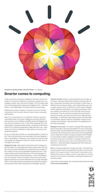 Smarter computing builds a Smarter Planet: 1 in a Series


Smarter comes to computing.
Today, everything computes. Intelligence has been infused into                                                                                                 Tuned to the task: Generic computing stacks are no longer up
things no one would recognize as computers: appliances, cars,                                                                                                  to the job—because today there are fewer and fewer generic
roadways, clothes, even rivers and cornﬁelds. This is the daily reality                                                                                        jobs. Transaction processing, with thousands of online users, is
of an instrumented, interconnected and intelligent world—a Smarter                                                                                             different from business analytics, with multiple data types and
Planet—which IBM began chronicling nearly three years ago.                                                                                                     complex queries, which is different from the need to integrate
                                                                                                                                                               content, people and workﬂows in a company’s processes. That’s
Realizing its promise, however, will require more than infusing
                                                                                                                                                               why leaders are looking for more than high-performance
computation into the world. We also have to make computing
                                                                                                                                                               technology. They are moving to architectures optimized for
itself smarter.
                                                                                                                                                               specific purposes, and built around their own deep domain
Wait, isn’t computing smart, by definition? Without question,                                                                                                  knowledge—in healthcare, retail, energy, science and other ﬁelds.
remarkable levels of computer intelligence are being reached—                                                                                                  This workload-specific approach integrates uniquely tuned
with inventions such as Watson, the IBM system that defeated the                                                                                               software and hardware—everything from the applications to
two all-time champions on the TV quiz show Jeopardy! But most                                                                                                  the chips themselves.
organizations’ computing infrastructures—consisting of mainframes,
servers, PCs, enterprise applications, Web sites and more—were                                                                                                 Managed in the cloud: The need to manage these large data-
simply not built for zettabytes of data, global connectivity and                                                                                               driven workloads is driving broad adoption of cloud computing.
advanced analytics.                                                                                                                                            But that means something different for business than for individual
                                                                                                                                                               consumers. By infusing clouds with security and manageability
So, as our planet gets smarter, our computing systems must do so,                                                                                              we can make them smarter, providing companies with the agility
too. They must become far more automated, robust and adaptive—                                                                                                 to move quickly in highly competitive environments; to activate
that is, industrialized. Thankfully, a new, smarter computing model                                                                                            and retire resources as needed; to manage infrastructure
is emerging. It is designed for data. It is tuned to the task. And it is                                                                                       elements in a dynamic way; and to move workloads for more
managed in the cloud.                                                                                                                                          efﬁciency—while seamlessly integrating with their traditional
Designed for data: Organizations of all kinds need to manage not                                                                                               computing environment.
just information, but vast, global information supply chains. Not only                                                                                         Major computing models don’t change very often—but when they
the ones and zeros that traditional computers love, but streams of                                                                                             do, they unleash enormous productivity, innovation and economic
text, images, sounds, sensor-generated impulses and more. They
                                                                                                                                                               growth. So the good news is that smarter computing is now
need to apply sophisticated analytics to the real languages of                                                                                                 shifting from theory to reality. Look for more reports in coming
commerce, processes and natural systems—and to conversations                                                                                                   weeks on how smarter computing is meeting the demands of
from the growing universe of tweets, blogs and social media.                                                                                                   a smarter planet.
Decisions based on structured data alone are no longer adequate.
Which is why today’s leading companies are building new systems                                                                                                Let’s build a smarter planet. Join us and see what others are doing
and processes that locate, recognize and interrogate “big data.”                                                                                               at ibm.com/smarterplanet




IBM, the IBM logo, ibm.com, Smarter Planet and the planet icon are trademarks of International Business Machines Corp., registered in many jurisdictions worldwide. A current list of IBM trademarks is available on the Web at www.ibm.com/legal/copytrade.shtml. © International Business Machines Corporation 2011.
 