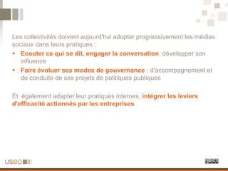 Les collectivités doivent aujourd'hui adopter progressivement les médias
sociaux dans leurs pratiques :
 Ecouter ce qui se dit, engager la conversation, développer son
   influence
 Faire évoluer ses modes de gouvernance : d'accompagnement et
   de conduite de ses projets de politiques publiques

Et également adapter leur pratiques internes, intégrer les leviers
d'efficacité actionnés par les entreprises
 
