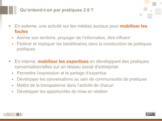 Qu’entend-t-on par pratiques 2.0 ?


 En externe, une activité sur les médias sociaux pour mobiliser les
  foules
  Animer son territoire, propager de l’information, être influent
  Fédérer et impliquer les bénéficiaires dans la construction de politiques
   publiques

 En interne, mobiliser les expertises en développant des pratiques
  conversationnelles sur un réseau social d’entreprise
  Permettre l’expression et le partage d’expertise
  Développer les conversations au sein de communautés de pratiques
  Mettre de la transparence dans l’activité de chacun
  Développer les opportunités de mise en relation
 