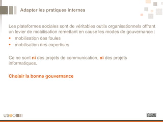 Adapter les pratiques internes


Les plateformes sociales sont de véritables outils organisationnels offrant
un levier de mobilisation remettant en cause les modes de gouvernance :
 mobilisation des foules
 mobilisation des expertises

Ce ne sont ni des projets de communication, ni des projets
informatiques.

Choisir la bonne gouvernance
 