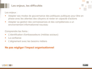 Les enjeux, les difficultés

Les enjeux :
 Adapter ses modes de gouvernance des politiques publiques pour être en
   phase avec les attentes des citoyens et rester en capacité d'actions
 Adapter sa gestion des connaissances et des compétences a un
   environnement informationnel nouveau

Comprendre les freins :
 L'identification d'ambassadeurs (médias sociaux)
 La confiance
 L'alignement avec les besoins métiers

Ne pas négliger l’impact organisationnel
 