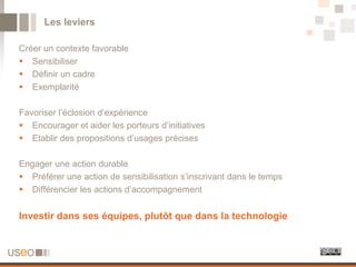 Les leviers

Créer un contexte favorable
 Sensibiliser
 Définir un cadre
 Exemplarité

Favoriser l’éclosion d’expérience
 Encourager et aider les porteurs d’initiatives
 Etablir des propositions d’usages précises

Engager une action durable
 Préférer une action de sensibilisation s’inscrivant dans le temps
 Différencier les actions d’accompagnement


Investir dans ses équipes, plutôt que dans la technologie
 