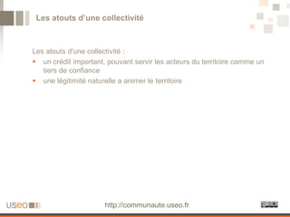 Les atouts d’une collectivité



Les atouts d'une collectivité :
 un crédit important, pouvant servir les acteurs du territoire comme un
   tiers de confiance
 une légitimité naturelle a animer le territoire




                      http://communaute.useo.fr
 