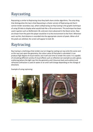 Raycasting:
Raycasting is similar to Raytracing since they both share similar algorithms. The only thing
that distinguishes the two is that Raycasting is a faster version of Raytracing and that it
cannot render secondary rays, where asRaytracing can.Ray Casting is the graphic technique
of using 2D data to display what would look like a 3D environment. This technique has been
used in games such as Wolfenstein 3D, and even more advanced in the Doom series. Rays
are drawn from the point the player would be in to the environment to the front. Wherever
each ray hits, that distance is recorded into the appropriate column of pixels. When all of
the pixels are allotted, the screen will appear to look 3D.


Raytracing:
Ray tracing is a technique that renders out an image by casting out rays onto the scene and
as the rays cast upon the geometry, the colour value of that pixel is calculated. It can
produce high degree of visual realism, but it will cost time to render the scene. It is capable
of simulating different variety of visual effects such as reflection (an example would a glass),
scattering (where the light rays hits the geometry and it bounces back and scatters) and
refraction (refraction is used on water or air and it will change depending on the change of
direction).

Example of using raytracing:
 