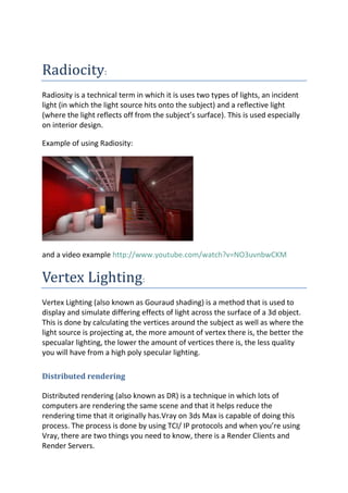 Radiocity:
Radiosity is a technical term in which it is uses two types of lights, an incident
light (in which the light source hits onto the subject) and a reflective light
(where the light reflects off from the subject’s surface). This is used especially
on interior design.

Example of using Radiosity:




and a video example http://www.youtube.com/watch?v=NO3uvnbwCKM


Vertex Lighting:
Vertex Lighting (also known as Gouraud shading) is a method that is used to
display and simulate differing effects of light across the surface of a 3d object.
This is done by calculating the vertices around the subject as well as where the
light source is projecting at, the more amount of vertex there is, the better the
specualar lighting, the lower the amount of vertices there is, the less quality
you will have from a high poly specular lighting.

Distributed rendering

Distributed rendering (also known as DR) is a technique in which lots of
computers are rendering the same scene and that it helps reduce the
rendering time that it originally has.Vray on 3ds Max is capable of doing this
process. The process is done by using TCI/ IP protocols and when you’re using
Vray, there are two things you need to know, there is a Render Clients and
Render Servers.
 