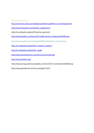 Sources:
http://animation.about.com/od/glossaryofterms/g/What-Is-A-3d-Polygon.htm

http://www.fastgraph.com/help/3D_clipping.html

http://en.wikipedia.org/wiki/Projective_geometry

http://www.google.co.uk/search?hl=en&q=what+is+clipping+3d%3F&meta

http://www.spot3d.com/vray/help/150SP1/distributed_rendering.htm

http://en.wikipedia.org/wiki/3D_computer_graphics

http://en.wikipedia.org/wiki/3D_model

http://www.best3dsolution.com/services/3d-rendering/

http://www.blender.org/

http://www.pcmag.com/encyclopedia_term/0,1237,t=rasterize&i=50198,00.asp

http://www.giantbomb.com/ray-casting/92-1517/
 