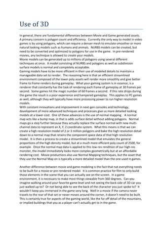 Use of 3D
In general, there are fundamental differences between Movie and Game generated assets.
A primary concern is polygon count and efficiency. Currently the only way to model in video
games is by using polygons, which can require a denser mesh to emulate smoother or more
natural looking models such as humans and animals. NURBS models can be created, but
need to be converted and optimized to polygons for use in the game. In pre-rendered
movies, any technique is allowed to create your models.
Movie models can be generated up to millions of polygons using several different
techniques at once. A model consisting of NURBS and polygons as well as subdivision
surface models is normal and completely acceptable.
Gaming models have to be more efficient in their use of modeled details to maintain a
manageable data set to render. The reasoning here is that an efficient streamlined
environment composed of the lower poly assets will render more smoothly and give better
frame to frame renders during gameplay. What your gaming system is in essence, is a
renderer that constantly has the task of rendering each frame of gameplay at 30 frames per
second. Some games hit the magic number of 60 frames a second. If this rate drops during
the game the result is a poor experience and hampered gameplay. This applies to PC games
as well, although they will typically have more processing power to run higher resolution
models.
With constant innovations and improvement in next-gen consoles and technology,
development of more advanced techniques and processes give us more detailed looking
models at a lower cost. One of these advances is the use of normal mapping. A normal
map acts like a bump map, in that is adds surface detail without adding polygons. Normal
maps go a step further because they actually replace the surface normal with new multi-
channel data to represent an X, Y, Z coordinate system. What this means is that we can
create a high resolution model of 2 or 3 million polygons and bake the high resolution detail
down to a normal map that retains the component space data of that high resolution
model. It is then a process to create a streamlined model that emulates the general
proportions of the high density model, but at a much more efficient poly count of 2500, for
example. Once the normal map data is applied to this low-res rendition of our high-res
monster, the model immediately looks more complex geometrically but at an affordable
rendering cost. Movie productions also use Normal Mapping techniques, but the asset that
they use the Normal Map on is typically a more detailed model than the one used in games.

Another difference between movie and game modeling is the fact that not everything needs
to be built for a movie or pre-rendered model. It is common practice for film to only build
those elements in the scene that you can actually see on the screen. In a game
environment, it is necessary to make most things viewable from 360 degrees. Can you
imagine walking around your favorite game level and not seeing the back side of 3D car you
just walked up to? Or not being able to see the back of the character you just spoke to? It
wouldn’t keep you immersed in the game very long. Well in a movie if the camera never
travels to the rear of that set or never moves around the corner, it doesn’t need to be built.
This is certainly true for aspects of the gaming world, like the far off detail of the mountains,
or implied buildings that you as a player can’t actually get to in the game.
 