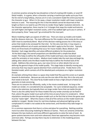 A common practice among the two disciplines is that of creating LOD models, or Level Of
Detail models. In a game, when a character carrying a machine gun walks up to you from
the far end of a long hallway, chances are it is not a consistent model the entire journey for
the character or gun. When it is far away, a lower resolution model, with lower resolution
textures is used. The reasoning for this is that the details cannot be discerned at that
length so there is no need to use CPU time to render those higher resolution elements. As
the character approaches, there may be 2 or 3 changes that swap the model and textures
out with higher and higher resolution assets, until it has walked right up to you in camera. If
done properly, these “swap outs” go unnoticed for the most part.

Movie modeling might use aspects of LOD’s too. There are close up models and models
built for distance shots too. The main difference for film models is that rarely do the various
LOD’s have to seamlessly blend. Much of this decision making process lies in the story or
action that needs to be conveyed for that shot. For the very next shot, it may require a
completely different set of assets and details that didn’t apply to the first shot. Typically
there are three levels of modeling that occur for movie models: Block, Medium and
Detailed. Each stage identifies and solves different problems for the production.
 At the block stage, the overall proportions are identified with a simple low detail
model. This helps to define the silhouette of the model and have a low resolution asset
useful for animatics or test renders. Medium level models take the next step and begin by
adding other details onto the Block model that help to define the finished look of the
model. Additions like antennae, guns, rear view mirrors or other details that are not
defining the general shape of the model qualify. This stage helps to identify moving parts
and areas that may require special attention from a technical artist. Finally there is the
Detailed model, which contains all of the detailed parts and pieces on a higher resolution
chassis.
An example utilizing these ideas is a space-ship model that flies past the screen as it speeds
towards its destination. Because we only see the one side of the ship, this is the only part
that needs to be built. This close fly by model needs to have a high amount of detail and
geometry to look convincing.
There are no concerns for efficiently, really, in the movie created asset. As long as the
model can render, it is considered to be acceptable. For a pre-rendered sequence, render
time can be extensive, but typically there are large render farms that can tackle the job.
There is also the safety factor for these models that any render anomaly can be fixed in
Post, where the game model must work all the time at every frame it is rendered in. Other
stipulations sometime burden the game model such as the fact that at times the game asset
must be “water tight”. What this means is that all of the vertices on the model need to be
welded or merged. Render times for real-time shadows and advanced lighting can be
complicated if a model is not sealed at the vertex level, and therefore they take longer to
compute.
It is a common expression that there is a time and place for everything. Nothing could be
more true when discussing modeling for Movies or Games. There are certainly similarities
between the two mediums and many different approaches to solve the task at hand. As
game systems become more and more advanced, these two approaches may become more
and more alike. Perhaps one day there may be no distinction in the modeling process
between the two.
 