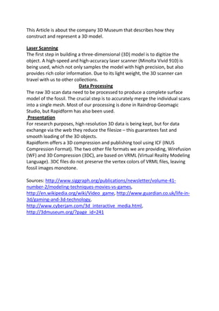 This Article is about the company 3D Museum that describes how they
construct and represent a 3D model.

Laser Scanning
The first step in building a three-dimensional (3D) model is to digitize the
object. A high-speed and high-accuracy laser scanner (Minolta Vivid 910) is
being used, which not only samples the model with high precision, but also
provides rich color information. Due to its light weight, the 3D scanner can
travel with us to other collections.
                           Data Processing
The raw 3D scan data need to be processed to produce a complete surface
model of the fossil. The crucial step is to accurately merge the individual scans
into a single mesh. Most of our processing is done in Raindrop Geomagic
Studio, but Rapidform has also been used.
 Presentation
For research purposes, high resolution 3D data is being kept, but for data
exchange via the web they reduce the filesize – this guarantees fast and
smooth loading of the 3D objects.
Rapidform offers a 3D compression and publishing tool using ICF (INUS
Compression Format). The two other file formats we are providing, Wirefusion
(WF) and 3D Compression (3DC), are based on VRML (Virtual Reality Modeling
Language). 3DC files do not preserve the vertex colors of VRML files, leaving
fossil images monotone.

Sources: http://www.siggraph.org/publications/newsletter/volume-41-
number-2/modeling-techniques-movies-vs-games,
http://en.wikipedia.org/wiki/Video_game, http://www.guardian.co.uk/life-in-
3d/gaming-and-3d-technology,
http://www.cyberjam.com/3d_interactive_media.html,
http://3dmuseum.org/?page_id=241
 