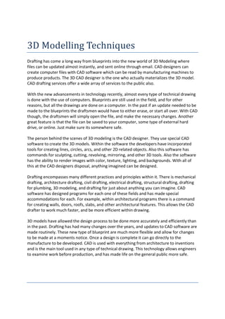 3D Modelling Techniques
Drafting has come a long way from blueprints into the new world of 3D Modeling where
files can be updated almost instantly, and sent online through email. CAD designers can
create computer files with CAD software which can be read by manufacturing machines to
produce products. The 3D CAD designer is the one who actually materializes the 3D model.
CAD drafting services offer a wide array of services to the public also.

With the new advancements in technology recently, almost every type of technical drawing
is done with the use of computers. Blueprints are still used in the field, and for other
reasons, but all the drawings are done on a computer. In the past if an update needed to be
made to the blueprints the draftsmen would have to either erase, or start all over. With CAD
though, the draftsmen will simply open the file, and make the necessary changes. Another
great feature is that the file can be saved to your computer, some type of external hard
drive, or online. Just make sure its somewhere safe.

The person behind the scenes of 3D modeling is the CAD designer. They use special CAD
software to create the 3D models. Within the software the developers have incorporated
tools for creating lines, circles, arcs, and other 2D related objects. Also this software has
commands for sculpting, cutting, revolving, mirroring, and other 3D tools. Also the software
has the ability to render images with color, texture, lighting, and backgrounds. With all of
this at the CAD designers disposal, anything imagined can be designed.

Drafting encompasses many different practices and principles within it. There is mechanical
drafting, architecture drafting, civil drafting, electrical drafting, structural drafting, drafting
for plumbing, 3D modeling, and drafting for just about anything you can imagine. CAD
software has designed programs for each one of these fields and has made special
accommodations for each. For example, within architectural programs there is a command
for creating walls, doors, roofs, slabs, and other architectural features. This allows the CAD
drafter to work much faster, and be more efficient within drawing.

3D models have allowed the design process to be done more accurately and efficiently than
in the past. Drafting has had many changes over the years, and updates to CAD software are
made routinely. These new type of blueprint are much more flexible and allow for changes
to be made at a moments notice. Once a design is complete it can go directly to the
manufacture to be developed. CAD is used with everything from architecture to inventions
and is the main tool used in any type of technical drawing. This technology allows engineers
to examine work before production, and has made life on the general public more safe.
 