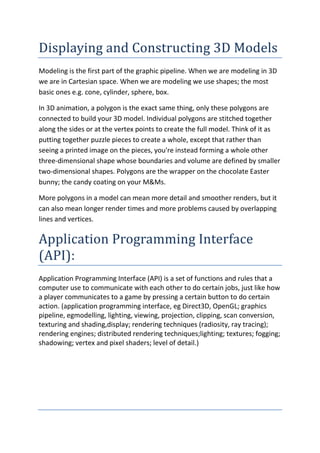 Displaying and Constructing 3D Models
Modeling is the first part of the graphic pipeline. When we are modeling in 3D
we are in Cartesian space. When we are modeling we use shapes; the most
basic ones e.g. cone, cylinder, sphere, box.

In 3D animation, a polygon is the exact same thing, only these polygons are
connected to build your 3D model. Individual polygons are stitched together
along the sides or at the vertex points to create the full model. Think of it as
putting together puzzle pieces to create a whole, except that rather than
seeing a printed image on the pieces, you're instead forming a whole other
three-dimensional shape whose boundaries and volume are defined by smaller
two-dimensional shapes. Polygons are the wrapper on the chocolate Easter
bunny; the candy coating on your M&Ms.

More polygons in a model can mean more detail and smoother renders, but it
can also mean longer render times and more problems caused by overlapping
lines and vertices.

Application Programming Interface
(API):
Application Programming Interface (API) is a set of functions and rules that a
computer use to communicate with each other to do certain jobs, just like how
a player communicates to a game by pressing a certain button to do certain
action. (application programming interface, eg Direct3D, OpenGL; graphics
pipeline, egmodelling, lighting, viewing, projection, clipping, scan conversion,
texturing and shading,display; rendering techniques (radiosity, ray tracing);
rendering engines; distributed rendering techniques;lighting; textures; fogging;
shadowing; vertex and pixel shaders; level of detail.)
 