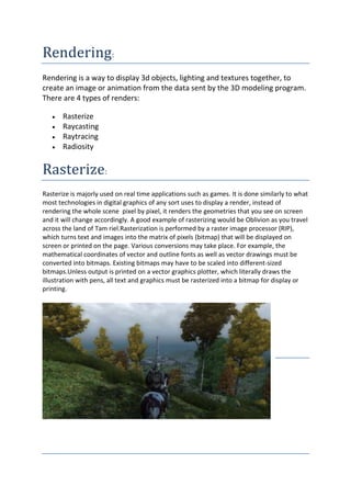 Rendering:
Rendering is a way to display 3d objects, lighting and textures together, to
create an image or animation from the data sent by the 3D modeling program.
There are 4 types of renders:

       Rasterize
       Raycasting
       Raytracing
       Radiosity


Rasterize:
Rasterize is majorly used on real time applications such as games. It is done similarly to what
most technologies in digital graphics of any sort uses to display a render, instead of
rendering the whole scene pixel by pixel, it renders the geometries that you see on screen
and it will change accordingly. A good example of rasterizing would be Oblivion as you travel
across the land of Tam riel.Rasterization is performed by a raster image processor (RIP),
which turns text and images into the matrix of pixels (bitmap) that will be displayed on
screen or printed on the page. Various conversions may take place. For example, the
mathematical coordinates of vector and outline fonts as well as vector drawings must be
converted into bitmaps. Existing bitmaps may have to be scaled into different-sized
bitmaps.Unless output is printed on a vector graphics plotter, which literally draws the
illustration with pens, all text and graphics must be rasterized into a bitmap for display or
printing.
 