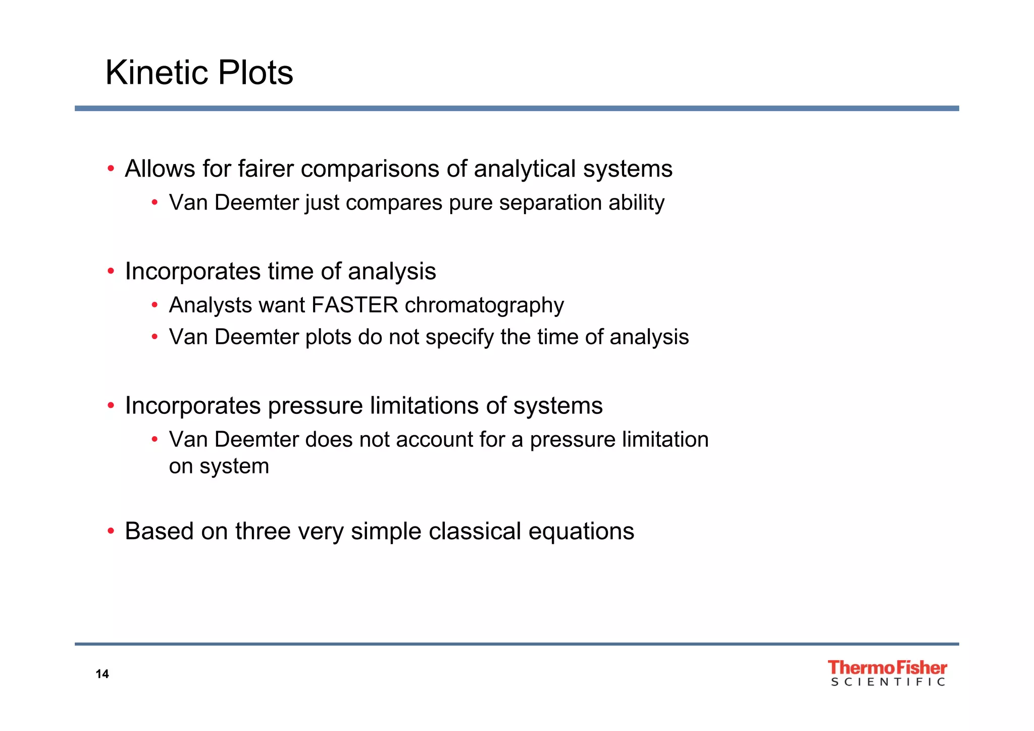Kinetic Plots
• Allows for fairer comparisons of analytical systems
• Van Deemter just compares pure separation ability• Van Deemter just compares pure separation ability
• Incorporates time of analysisp y
• Analysts want FASTER chromatography
• Van Deemter plots do not specify the time of analysis
• Incorporates pressure limitations of systems
• Van Deemter does not account for a pressure limitationp
on system
• Based on three very simple classical equations• Based on three very simple classical equations
14
 