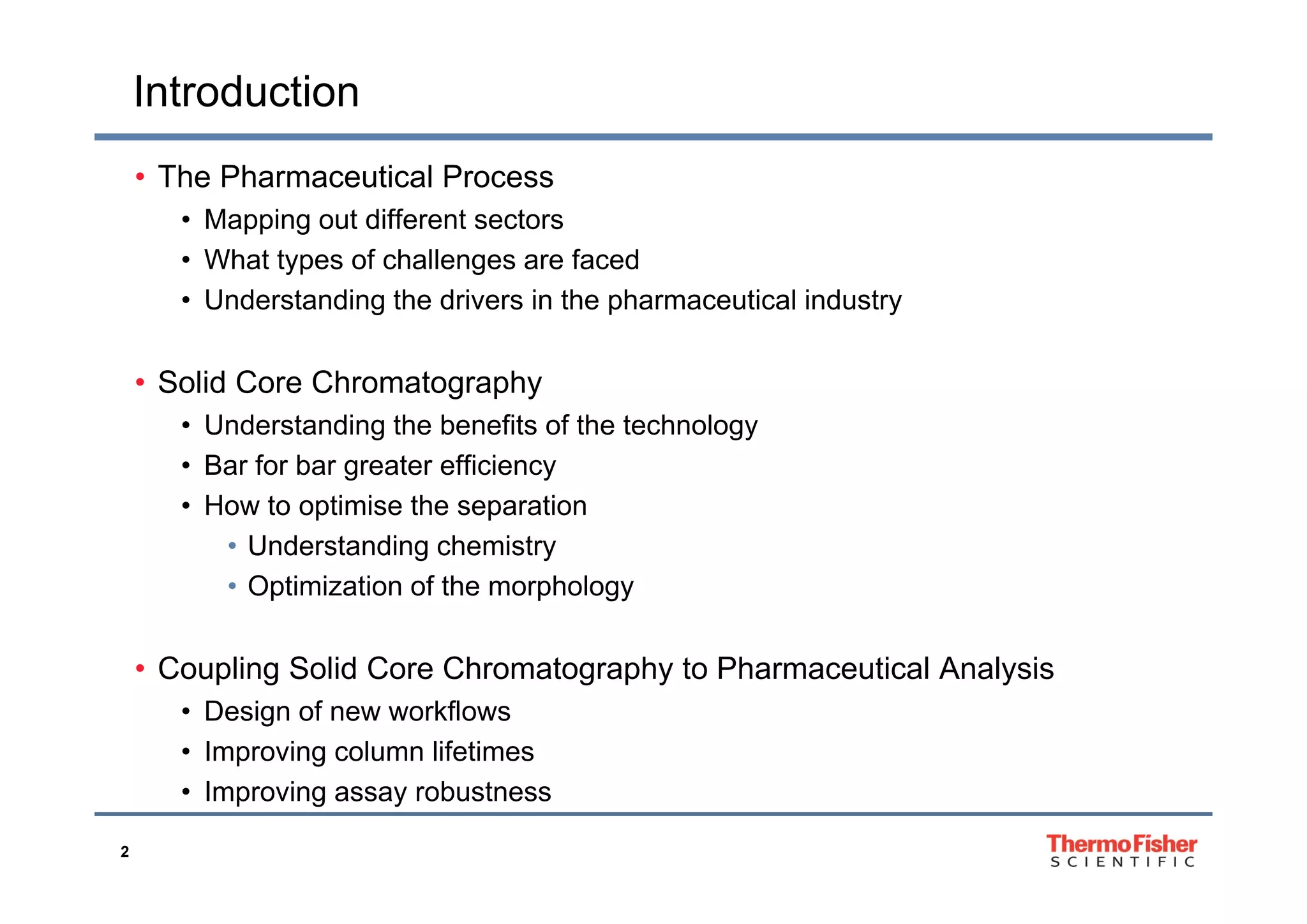 Introduction
• The Pharmaceutical Process
• Mapping out different sectors
Wh t t f h ll f d• What types of challenges are faced
• Understanding the drivers in the pharmaceutical industry
• Solid Core Chromatography
• Understanding the benefits of the technology
• Bar for bar greater efficiency• Bar for bar greater efficiency
• How to optimise the separation
• Understanding chemistry
• Optimization of the morphology
• Coupling Solid Core Chromatography to Pharmaceutical Analysis• Coupling Solid Core Chromatography to Pharmaceutical Analysis
• Design of new workflows
• Improving column lifetimes
2
• Improving assay robustness
 