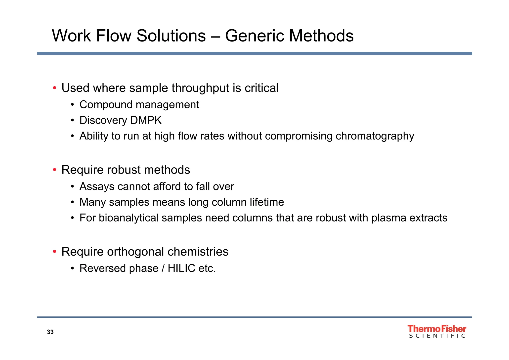 Work Flow Solutions – Generic Methods
• Used where sample throughput is critical
• Compound management
• Discovery DMPK
• Ability to run at high flow rates without compromising chromatographyAbility to run at high flow rates without compromising chromatography
• Require robust methods
• Assays cannot afford to fall over
• Many samples means long column lifetime
• For bioanalytical samples need columns that are robust with plasma extractsFor bioanalytical samples need columns that are robust with plasma extracts
• Require orthogonal chemistries
• Reversed phase / HILIC etc.
33
 