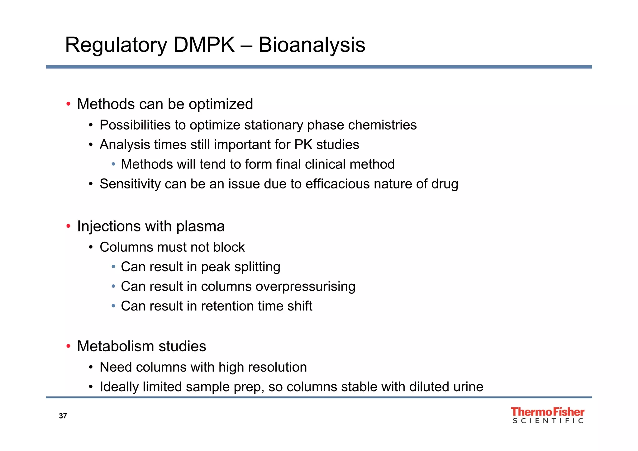 Regulatory DMPK – Bioanalysis
• Methods can be optimized
• Possibilities to optimize stationary phase chemistries• Possibilities to optimize stationary phase chemistries
• Analysis times still important for PK studies
• Methods will tend to form final clinical method
• Sensitivity can be an issue due to efficacious nature of drug
• Injections with plasma• Injections with plasma
• Columns must not block
• Can result in peak splitting
• Can result in columns overpressurising
• Can result in retention time shift
• Metabolism studies
• Need columns with high resolution
37
• Ideally limited sample prep, so columns stable with diluted urine
 