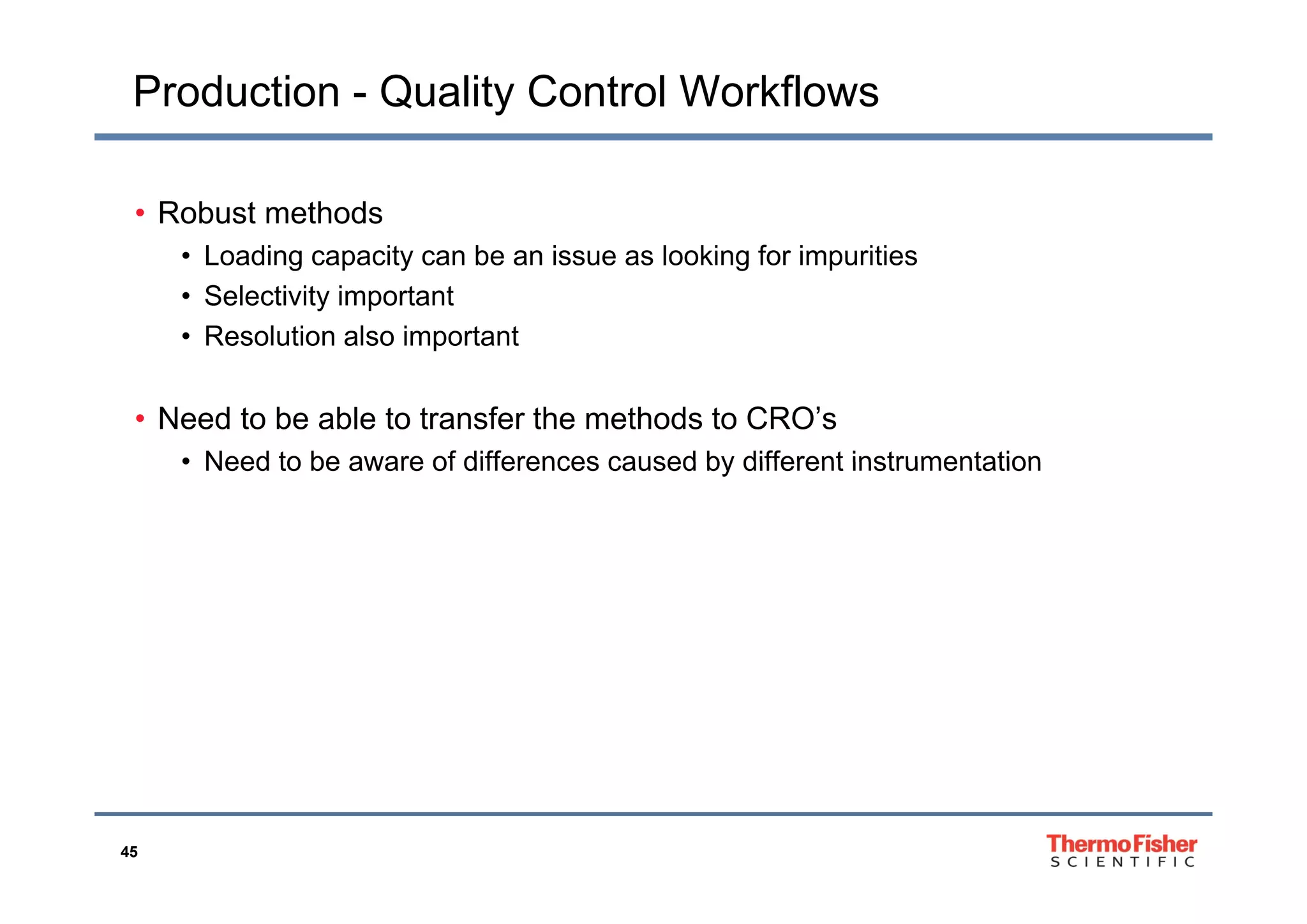 Production - Quality Control Workflows
• Robust methods
• Loading capacity can be an issue as looking for impurities• Loading capacity can be an issue as looking for impurities
• Selectivity important
• Resolution also important
• Need to be able to transfer the methods to CRO’s
• Need to be aware of differences caused by different instrumentation• Need to be aware of differences caused by different instrumentation
45
 