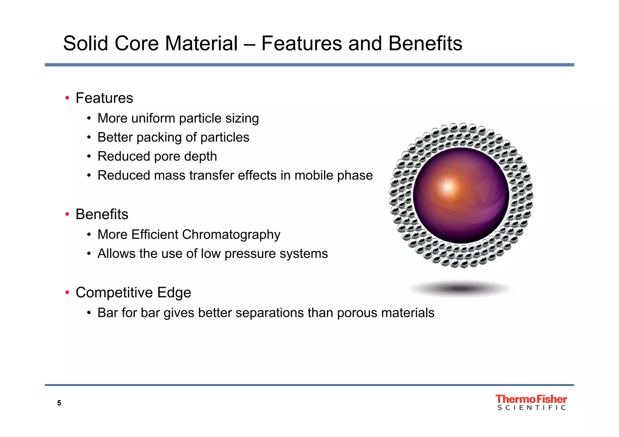Solid Core Material – Features and Benefits
• Features
• More uniform particle sizing• More uniform particle sizing
• Better packing of particles
• Reduced pore depth
• Reduced mass transfer effects in mobile phase
• BenefitsBenefits
• More Efficient Chromatography
• Allows the use of low pressure systems
• Competitive Edge
• Bar for bar gives better separations than porous materialsg p p
5
 