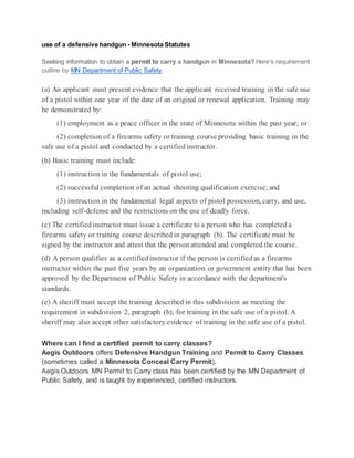 use of a defensive handgun - Minnesota Statutes
Seeking information to obtain a permit to carry a handgun in Minnesota? Here’s requirement
outline by MN Department of Public Safety.
(a) An applicant must present evidence that the applicant received training in the safe use
of a pistol within one year of the date of an original or renewal application. Training may
be demonstrated by:
(1) employment as a peace officer in the state of Minnesota within the past year; or
(2) completion of a firearms safety or training course providing basic training in the
safe use of a pistol and conducted by a certifiedinstructor.
(b) Basic training must include:
(1) instruction in the fundamentals of pistol use;
(2) successful completion of an actual shooting qualification exercise; and
(3) instruction in the fundamental legal aspects of pistol possession, carry, and use,
including self-defense and the restrictions on the use of deadly force.
(c) The certifiedinstructor must issue a certificate to a person who has completed a
firearms safety or training course described in paragraph (b). The certificate must be
signed by the instructor and attest that the person attended and completed the course.
(d) A person qualifies as a certifiedinstructor if the person is certifiedas a firearms
instructor within the past five years by an organization or government entity that has been
approved by the Department of Public Safety in accordance with the department's
standards.
(e) A sheriff must accept the training described in this subdivision as meeting the
requirement in subdivision 2, paragraph (b), for training in the safe use of a pistol. A
sheriff may also accept other satisfactory evidence of training in the safe use of a pistol.
Where can I find a certified permit to carry classes?
Aegis Outdoors offers Defensive Handgun Training and Permit to Carry Classes
(sometimes called a Minnesota Conceal Carry Permit).
Aegis Outdoors MN Permit to Carry class has been certified by the MN Department of
Public Safety, and is taught by experienced, certified instructors.
 