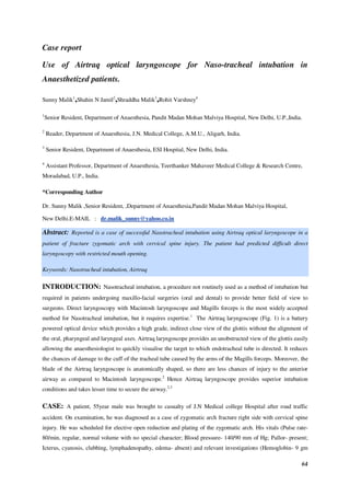 64
Case report
Use of Airtraq optical laryngoscope for Naso-tracheal intubation in
Anaesthetized patients.
Sunny Malik1
,Shahin N Jamil2
,Shraddha Malik3
,Rohit Varshney4
1
Senior Resident, Department of Anaesthesia, Pandit Madan Mohan Malviya Hospital, New Delhi, U.P.,India.
2
Reader, Department of Anaesthesia, J.N. Medical College, A.M.U., Aligarh, India.
3
Senior Resident, Department of Anaesthesia, ESI Hospital, New Delhi, India.
4
Assistant Professor, Department of Anaesthesia, Teerthanker Mahaveer Medical College & Research Centre,
Moradabad, U.P., India.
*Corresponding Author
Dr. Sunny Malik ,Senior Resident, ,Department of Anaesthesia,Pandit Madan Mohan Malviya Hospital,
New Delhi.E-MAIL : dr.malik_sunny@yahoo.co.in
Abstract: Reported is a case of successful Nasotracheal intubation using Airtraq optical laryngoscope in a
patient of fracture zygomatic arch with cervical spine injury. The patient had predicted difficult direct
laryngoscopy with restricted mouth opening.
Keywords: Nasotracheal intubation, Airtraq
INTRODUCTION: Nasotracheal intubation, a procedure not routinely used as a method of intubation but
required in patients undergoing maxillo-facial surgeries (oral and dental) to provide better field of view to
surgeons. Direct laryngoscopy with Macintosh laryngoscope and Magills forceps is the most widely accepted
method for Nasotracheal intubation, but it requires expertise.1
The Airtraq laryngoscope (Fig. 1) is a battery
powered optical device which provides a high grade, indirect close view of the glottis without the alignment of
the oral, pharyngeal and laryngeal axes. Airtraq laryngoscope provides an unobstructed view of the glottis easily
allowing the anaesthesiologist to quickly visualise the target to which endotracheal tube is directed. It reduces
the chances of damage to the cuff of the tracheal tube caused by the arms of the Magills forceps. Moreover, the
blade of the Airtraq laryngoscope is anatomically shaped, so there are less chances of injury to the anterior
airway as compared to Macintosh laryngoscope.2
Hence Airtraq laryngoscope provides superior intubation
conditions and takes lesser time to secure the airway.2,3
CASE: A patient, 55year male was brought to casualty of J.N Medical college Hospital after road traffic
accident. On examination, he was diagnosed as a case of zygomatic arch fracture right side with cervical spine
injury. He was scheduled for elective open reduction and plating of the zygomatic arch. His vitals (Pulse rate-
80/min, regular, normal volume with no special character; Blood pressure- 140/90 mm of Hg; Pallor- present;
Icterus, cyanosis, clubbing, lymphadenopathy, edema- absent) and relevant investigations (Hemoglobin- 9 gm
 