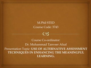 M.Phil STED
Course Code: 3743
Course Co-ordinator:
Dr. Muhammad Tanveer Afzal
Presentation Topic: USE OF ALTERNATIVE ASSESSMENT
TECHNIQUES IN ENHANCING THE MEANINGFUL
LEARNING.
 