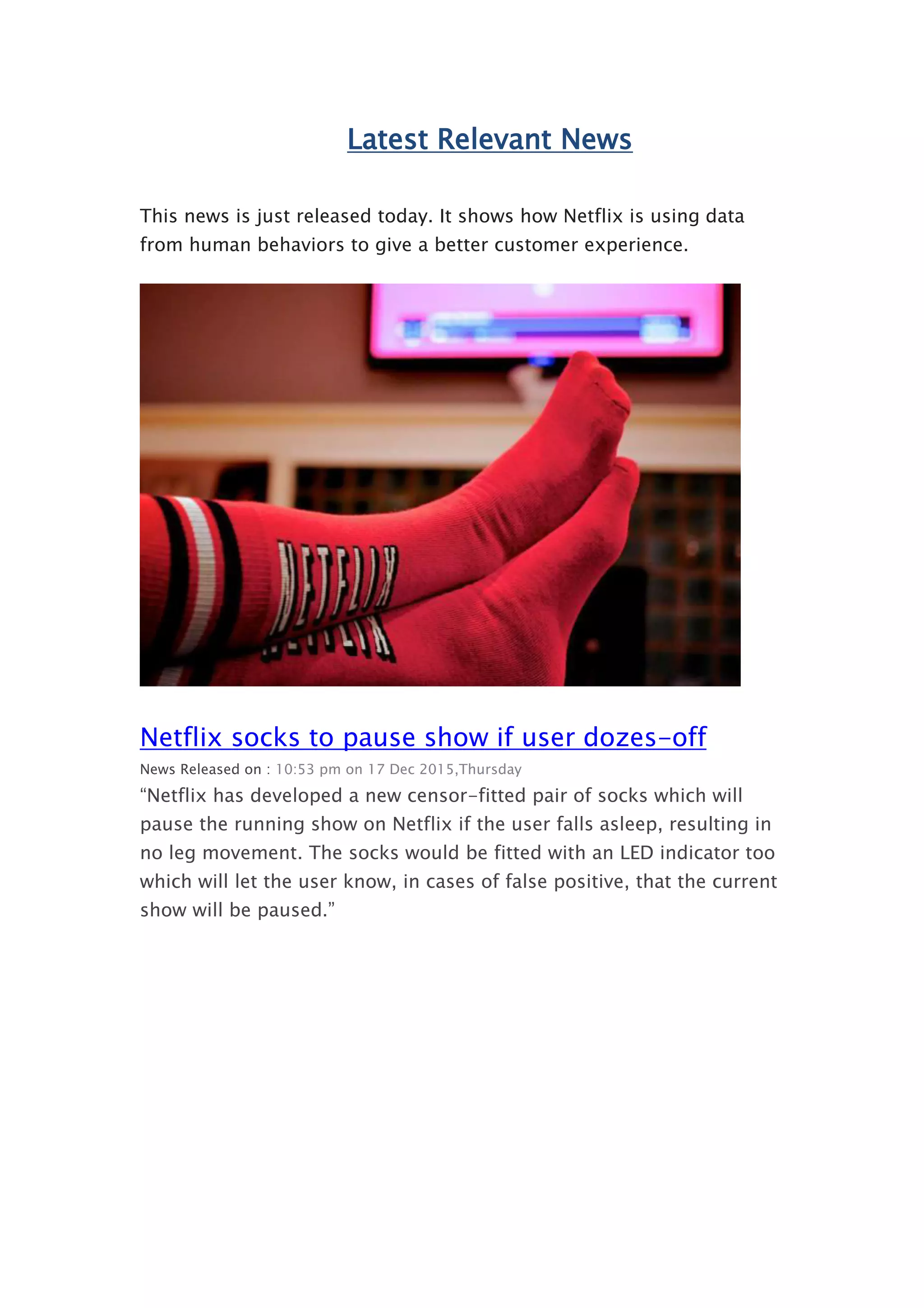 Latest Relevant News
This news is just released today. It shows how Netflix is using data
from human behaviors to give a better customer experience.
Netflix socks to pause show if user dozes-off
News Released on : 10:53 pm on 17 Dec 2015,Thursday
“Netflix has developed a new censor-fitted pair of socks which will
pause the running show on Netflix if the user falls asleep, resulting in
no leg movement. The socks would be fitted with an LED indicator too
which will let the user know, in cases of false positive, that the current
show will be paused.”
 