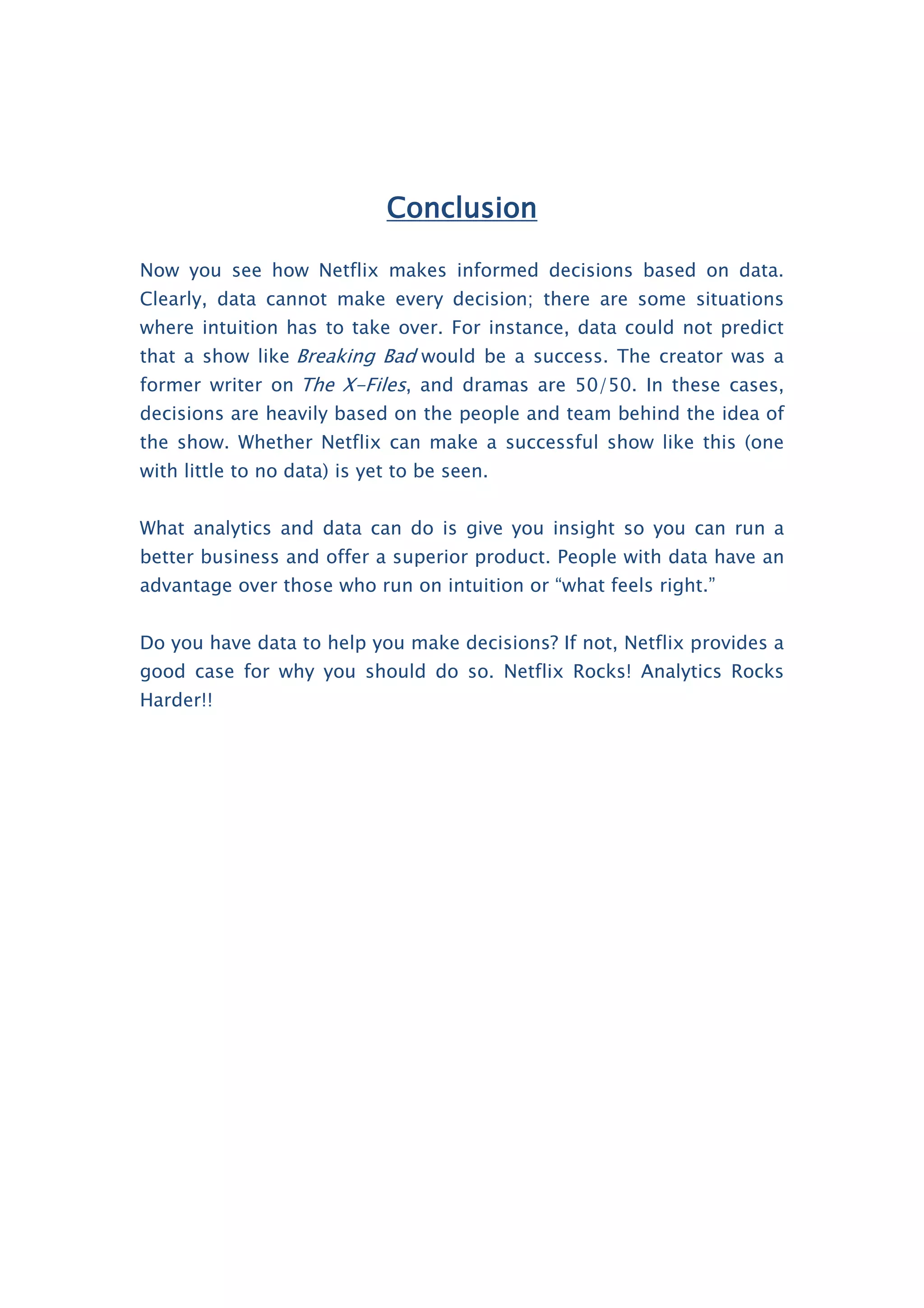 Conclusion
Now you see how Netflix makes informed decisions based on data.
Clearly, data cannot make every decision; there are some situations
where intuition has to take over. For instance, data could not predict
that a show like Breaking Bad would be a success. The creator was a
former writer on The X-Files, and dramas are 50/50. In these cases,
decisions are heavily based on the people and team behind the idea of
the show. Whether Netflix can make a successful show like this (one
with little to no data) is yet to be seen.
What analytics and data can do is give you insight so you can run a
better business and offer a superior product. People with data have an
advantage over those who run on intuition or “what feels right.”
Do you have data to help you make decisions? If not, Netflix provides a
good case for why you should do so. Netflix Rocks! Analytics Rocks
Harder!!
 