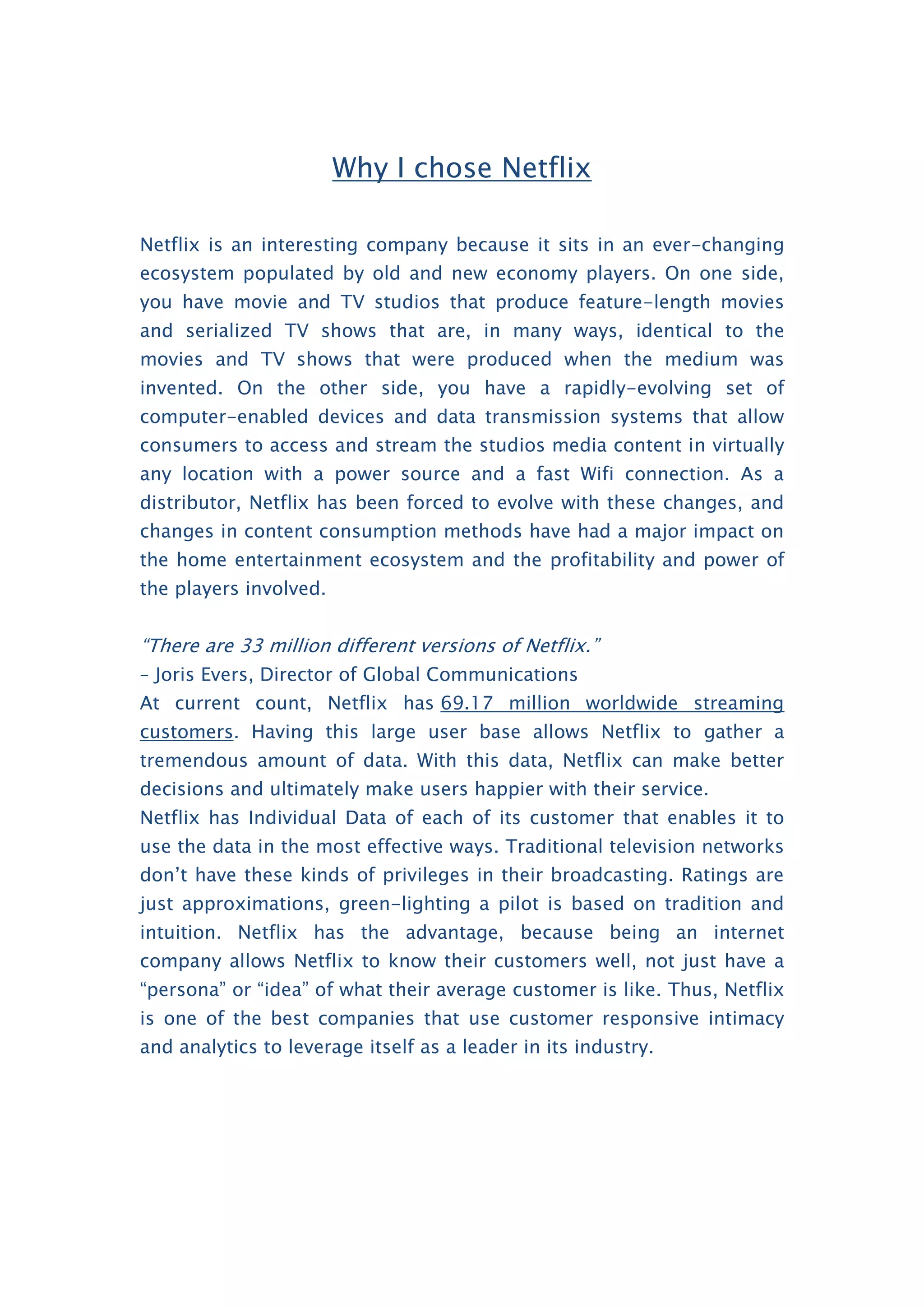 Why I chose Netflix
Netflix is an interesting company because it sits in an ever-changing
ecosystem populated by old and new economy players. On one side,
you have movie and TV studios that produce feature-length movies
and serialized TV shows that are, in many ways, identical to the
movies and TV shows that were produced when the medium was
invented. On the other side, you have a rapidly-evolving set of
computer-enabled devices and data transmission systems that allow
consumers to access and stream the studios media content in virtually
any location with a power source and a fast Wifi connection. As a
distributor, Netflix has been forced to evolve with these changes, and
changes in content consumption methods have had a major impact on
the home entertainment ecosystem and the profitability and power of
the players involved.
“There are 33 million different versions of Netflix.”
– Joris Evers, Director of Global Communications
At current count, Netflix has 69.17 million worldwide streaming
customers. Having this large user base allows Netflix to gather a
tremendous amount of data. With this data, Netflix can make better
decisions and ultimately make users happier with their service.
Netflix has Individual Data of each of its customer that enables it to
use the data in the most effective ways. Traditional television networks
don’t have these kinds of privileges in their broadcasting. Ratings are
just approximations, green-lighting a pilot is based on tradition and
intuition. Netflix has the advantage, because being an internet
company allows Netflix to know their customers well, not just have a
“persona” or “idea” of what their average customer is like. Thus, Netflix
is one of the best companies that use customer responsive intimacy
and analytics to leverage itself as a leader in its industry.
 
