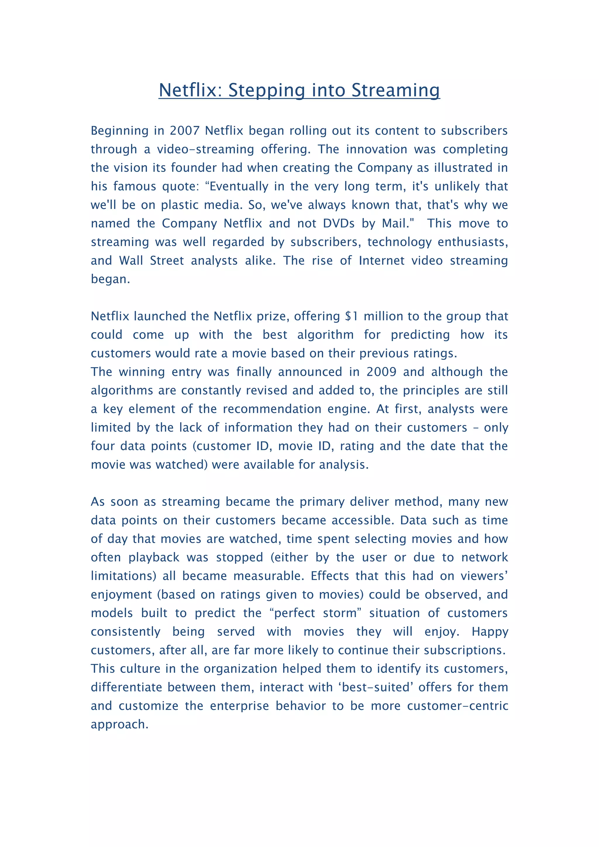 Netflix: Stepping into Streaming
Beginning in 2007 Netflix began rolling out its content to subscribers
through a video-streaming offering. The innovation was completing
the vision its founder had when creating the Company as illustrated in
his famous quote: “Eventually in the very long term, it's unlikely that
we'll be on plastic media. So, we've always known that, that's why we
named the Company Netflix and not DVDs by Mail." This move to
streaming was well regarded by subscribers, technology enthusiasts,
and Wall Street analysts alike. The rise of Internet video streaming
began.
Netflix launched the Netflix prize, offering $1 million to the group that
could come up with the best algorithm for predicting how its
customers would rate a movie based on their previous ratings.
The winning entry was finally announced in 2009 and although the
algorithms are constantly revised and added to, the principles are still
a key element of the recommendation engine. At first, analysts were
limited by the lack of information they had on their customers – only
four data points (customer ID, movie ID, rating and the date that the
movie was watched) were available for analysis.
As soon as streaming became the primary deliver method, many new
data points on their customers became accessible. Data such as time
of day that movies are watched, time spent selecting movies and how
often playback was stopped (either by the user or due to network
limitations) all became measurable. Effects that this had on viewers’
enjoyment (based on ratings given to movies) could be observed, and
models built to predict the “perfect storm” situation of customers
consistently being served with movies they will enjoy. Happy
customers, after all, are far more likely to continue their subscriptions.
This culture in the organization helped them to identify its customers,
differentiate between them, interact with ‘best-suited’ offers for them
and customize the enterprise behavior to be more customer-centric
approach.
 