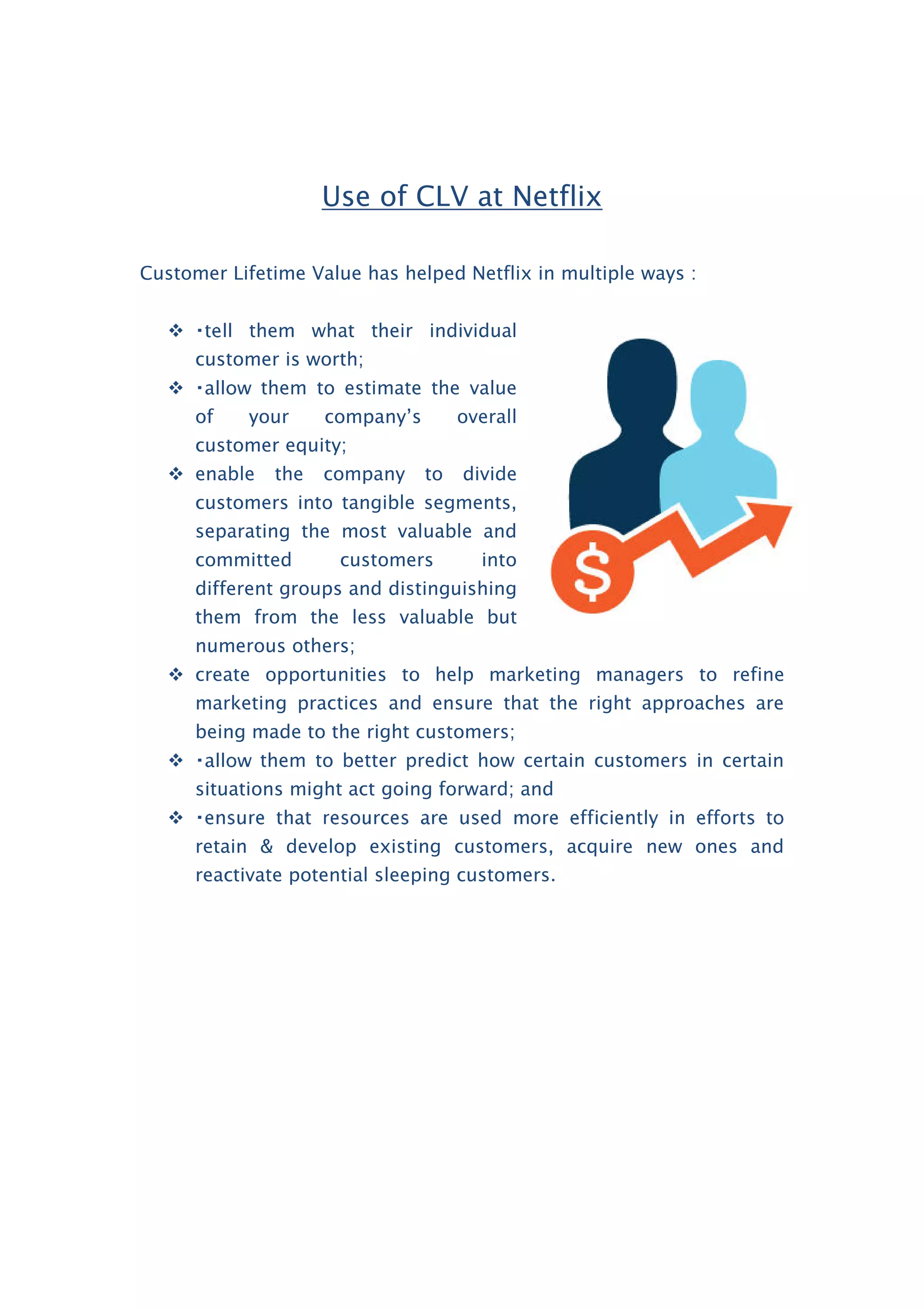 Use of CLV at Netflix
Customer Lifetime Value has helped Netflix in multiple ways :
 them what their individual
customer is worth;
 them to estimate the value
of your company’s overall
customer equity;
 enable the company to divide
customers into tangible segments,
separating the most valuable and
committed customers into
different groups and distinguishing
them from the less valuable but
numerous others;
 create opportunities to help marketing managers to refine
marketing practices and ensure that the right approaches are
being made to the right customers;
 them to better predict how certain customers in certain
situations might act going forward; and

retain & develop existing customers, acquire new ones and
reactivate potential sleeping customers.
 