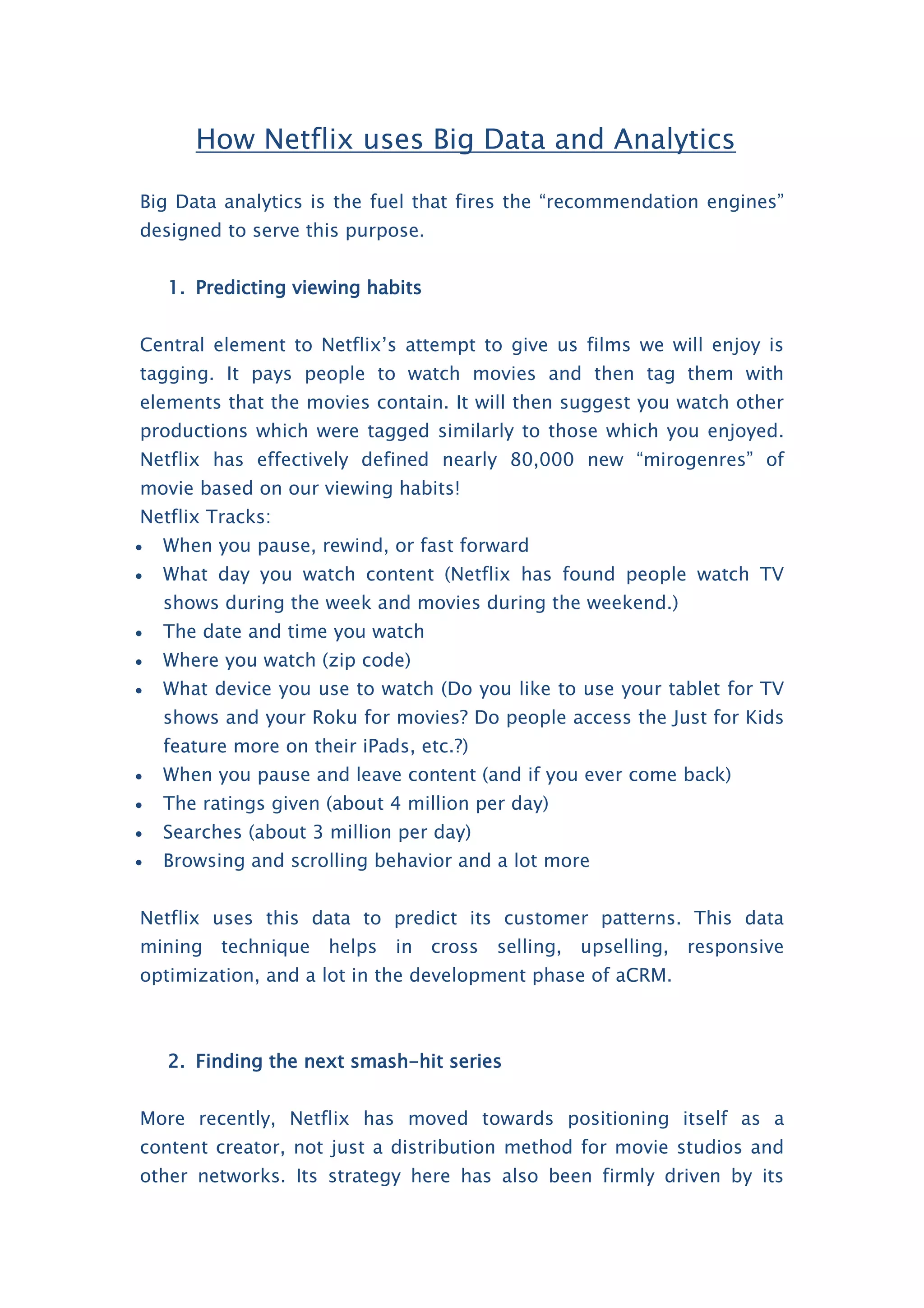 How Netflix uses Big Data and Analytics
Big Data analytics is the fuel that fires the “recommendation engines”
designed to serve this purpose.
1. Predicting viewing habits
Central element to Netflix’s attempt to give us films we will enjoy is
tagging. It pays people to watch movies and then tag them with
elements that the movies contain. It will then suggest you watch other
productions which were tagged similarly to those which you enjoyed.
Netflix has effectively defined nearly 80,000 new “mirogenres” of
movie based on our viewing habits!
Netflix Tracks:
 When you pause, rewind, or fast forward
 What day you watch content (Netflix has found people watch TV
shows during the week and movies during the weekend.)
 The date and time you watch
 Where you watch (zip code)
 What device you use to watch (Do you like to use your tablet for TV
shows and your Roku for movies? Do people access the Just for Kids
feature more on their iPads, etc.?)
 When you pause and leave content (and if you ever come back)
 The ratings given (about 4 million per day)
 Searches (about 3 million per day)
 Browsing and scrolling behavior and a lot more
Netflix uses this data to predict its customer patterns. This data
mining technique helps in cross selling, upselling, responsive
optimization, and a lot in the development phase of aCRM.
2. Finding the next smash-hit series
More recently, Netflix has moved towards positioning itself as a
content creator, not just a distribution method for movie studios and
other networks. Its strategy here has also been firmly driven by its
 
