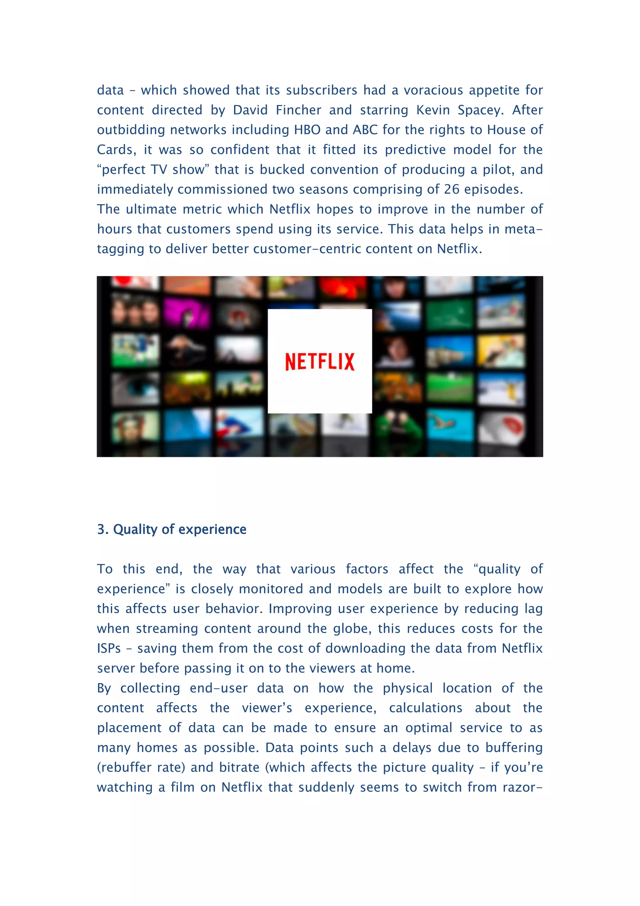 data – which showed that its subscribers had a voracious appetite for
content directed by David Fincher and starring Kevin Spacey. After
outbidding networks including HBO and ABC for the rights to House of
Cards, it was so confident that it fitted its predictive model for the
“perfect TV show” that is bucked convention of producing a pilot, and
immediately commissioned two seasons comprising of 26 episodes.
The ultimate metric which Netflix hopes to improve in the number of
hours that customers spend using its service. This data helps in meta-
tagging to deliver better customer-centric content on Netflix.
3. Quality of experience
To this end, the way that various factors affect the “quality of
experience” is closely monitored and models are built to explore how
this affects user behavior. Improving user experience by reducing lag
when streaming content around the globe, this reduces costs for the
ISPs – saving them from the cost of downloading the data from Netflix
server before passing it on to the viewers at home.
By collecting end-user data on how the physical location of the
content affects the viewer’s experience, calculations about the
placement of data can be made to ensure an optimal service to as
many homes as possible. Data points such a delays due to buffering
(rebuffer rate) and bitrate (which affects the picture quality – if you’re
watching a film on Netflix that suddenly seems to switch from razor-
 