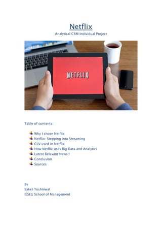 Netflix
Analytical CRM Individual Project
Table of contents:
Why I chose Netflix
Netflix: Stepping into Streaming
CLV used in Netflix
How Netflix uses Big Data and Analytics
Latest Relevant News!!
Conclusion
Sources
By
Saket Toshniwal
IÉSEG School of Management
 