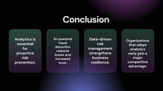 Conclusion
Analytics is
essential
for
proactive
risk
prevention.
AI-powered
fraud
detection
reduces
losses and
increases
trust.
Data-driven
risk
management
strengthens
business
resilience.
Organizations
that adopt
analytics
early gain a
major
competitive
advantage.
 