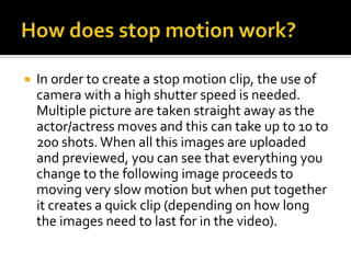 

In order to create a stop motion clip, the use of
camera with a high shutter speed is needed.
Multiple picture are taken straight away as the
actor/actress moves and this can take up to 10 to
200 shots. When all this images are uploaded
and previewed, you can see that everything you
change to the following image proceeds to
moving very slow motion but when put together
it creates a quick clip (depending on how long
the images need to last for in the video).

 