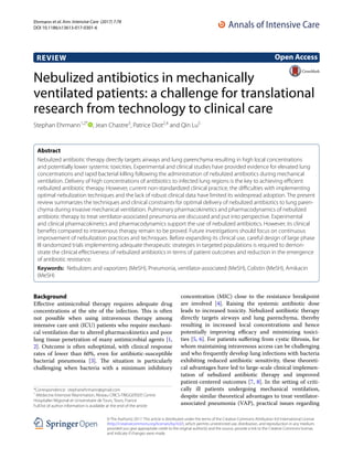 Ehrmann et al. Ann. Intensive Care (2017) 7:78
DOI 10.1186/s13613-017-0301-6
REVIEW
Nebulized antibiotics in mechanically
ventilated patients: a challenge for translational
research from technology to clinical care
Stephan Ehrmann1,2*
  , Jean Chastre3
, Patrice Diot2,4
and Qin Lu5
Abstract 
Nebulized antibiotic therapy directly targets airways and lung parenchyma resulting in high local concentrations
and potentially lower systemic toxicities. Experimental and clinical studies have provided evidence for elevated lung
concentrations and rapid bacterial killing following the administration of nebulized antibiotics during mechanical
ventilation. Delivery of high concentrations of antibiotics to infected lung regions is the key to achieving efficient
nebulized antibiotic therapy. However, current non-standardized clinical practice, the difficulties with implementing
optimal nebulization techniques and the lack of robust clinical data have limited its widespread adoption. The present
review summarizes the techniques and clinical constraints for optimal delivery of nebulized antibiotics to lung paren-
chyma during invasive mechanical ventilation. Pulmonary pharmacokinetics and pharmacodynamics of nebulized
antibiotic therapy to treat ventilator-associated pneumonia are discussed and put into perspective. Experimental
and clinical pharmacokinetics and pharmacodynamics support the use of nebulized antibiotics. However, its clinical
benefits compared to intravenous therapy remain to be proved. Future investigations should focus on continuous
improvement of nebulization practices and techniques. Before expanding its clinical use, careful design of large phase
III randomized trials implementing adequate therapeutic strategies in targeted populations is required to demon-
strate the clinical effectiveness of nebulized antibiotics in terms of patient outcomes and reduction in the emergence
of antibiotic resistance.
Keywords:  Nebulizers and vaporizers (MeSH), Pneumonia, ventilator-associated (MeSH), Colistin (MeSH), Amikacin
(MeSH)
© The Author(s) 2017. This article is distributed under the terms of the Creative Commons Attribution 4.0 International License
(http://creativecommons.org/licenses/by/4.0/), which permits unrestricted use, distribution, and reproduction in any medium,
provided you give appropriate credit to the original author(s) and the source, provide a link to the Creative Commons license,
and indicate if changes were made.
Background
Effective antimicrobial therapy requires adequate drug
concentrations at the site of the infection. This is often
not possible when using intravenous therapy among
intensive care unit (ICU) patients who require mechani-
cal ventilation due to altered pharmacokinetics and poor
lung tissue penetration of many antimicrobial agents [1,
2]. Outcome is often suboptimal, with clinical response
rates of lower than 60%, even for antibiotic-susceptible
bacterial pneumonia [3]. The situation is particularly
challenging when bacteria with a minimum inhibitory
concentration (MIC) close to the resistance breakpoint
are involved [4]. Raising the systemic antibiotic dose
leads to increased toxicity. Nebulized antibiotic therapy
directly targets airways and lung parenchyma, thereby
resulting in increased local concentrations and hence
potentially improving efficacy and minimizing toxici-
ties [5, 6]. For patients suffering from cystic fibrosis, for
whom maintaining intravenous access can be challenging
and who frequently develop lung infections with bacteria
exhibiting reduced antibiotic sensitivity, these theoreti-
cal advantages have led to large-scale clinical implemen-
tation of nebulized antibiotic therapy and improved
patient-centered outcomes [7, 8]. In the setting of criti-
cally ill patients undergoing mechanical ventilation,
despite similar theoretical advantages to treat ventilator-
associated pneumonia (VAP), practical issues regarding
Open Access
*Correspondence: stephanehrmann@gmail.com
1
Médecine Intensive Réanimation, Réseau CRICS‑TRIGGERSEP, Centre
Hospitalier Régional et Universitaire de Tours, Tours, France
Full list of author information is available at the end of the article
 