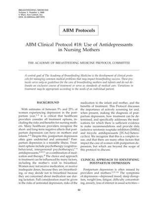 BREASTFEEDING MEDICINE
Volume 3, Number 1, 2008
© Mary Ann Liebert, Inc.
DOI: 10.1089/bfm.2007.9978




                                      ABM Protocols


     ABM Clinical Protocol #18: Use of Antidepressants
                   in Nursing Mothers

        THE ACADEMY OF BREASTFEEDING MEDICINE PROTOCOL COMMITTEE



     A central goal of The Academy of Breastfeeding Medicine is the development of clinical proto-
     cols for managing common medical problems that may impact breastfeeding success. These pro-
     tocols serve only as guidelines for the care of breastfeeding mothers and infants and do not de-
     lineate an exclusive course of treatment or serve as standards of medical care. Variations in
     treatment may be appropriate according to the needs of an individual patient.



                BACKGROUND                                medication to the infant and mother, and the
                                                          benefits of treatment. This Protocol discusses
   With estimates of between 5% and 25% of                the importance of actively screening for and,
women experiencing depression in the post-                when present, making the diagnosis of post-
partum year,1–3 it is critical that healthcare            partum depression, how treatment can be de-
providers consider all treatment options, in-             termined, and specifically addresses the med-
cluding the risks and benefits for nursing moth-          ications for which there is sufficient evidence
ers. Many healthcare providers recognize the              to make recommendations and provide data
short- and long-term negative effects that post-          (selective serotonin reuptake inhibitors [SSRIs]
partum depression can have on mothers and                 and tricyclic antidepressants [TCAs]/hetero-
infants.4–6 Despite this, postpartum depression           cyclics). We recognize that this is a complex is-
often goes undetected and untreated.2 Post-               sue, and that there are many other factors that
partum depression is a treatable illness. Treat-          impact the care of women with postpartum de-
ment options include psychotherapy (cognitive-            pression, but which are beyond the scope of
behavioral, interpersonal psychotherapy),7–9              this protocol to discuss.
antidepressants,8,10,11 or a combination of med-
ication and therapy.8 The choice and approach
to treatment can be influenced by many factors,           CLINICAL APPROACH TO IDENTIFYING
including the mother’s wish to breastfeed.                     POSTPARTUM DEPRESSION
Women may not receive medication, or receive
inadequate doses, because they are breastfeed-               Postpartum depression is often missed by
ing, or may decide not to breastfeed because              providers and mothers.2,12–14 The symptoms
they are concerned about medication use dur-              of depression—depressed mood, sleep disrup-
ing lactation. Full consideration must be given           tion, weight loss, fatigue, difficulty concentrat-
to the risks of untreated depression, risks of the        ing, anxiety, loss of interest in usual activities—

                                                     44
 