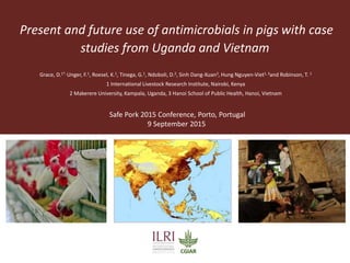 Present and future use of antimicrobials in pigs with case
studies from Uganda and Vietnam
Safe Pork 2015 Conference, Porto, Portugal
9 September 2015
Grace, D.1*, Unger, F.1, Roesel, K.1, Tinega, G.1, Ndoboli, D.2, Sinh Dang-Xuan3, Hung Nguyen-Viet1, 3and Robinson, T. 1
1 International Livestock Research Institute, Nairobi, Kenya
2 Makerere University, Kampala, Uganda, 3 Hanoi School of Public Health, Hanoi, Vietnam
 