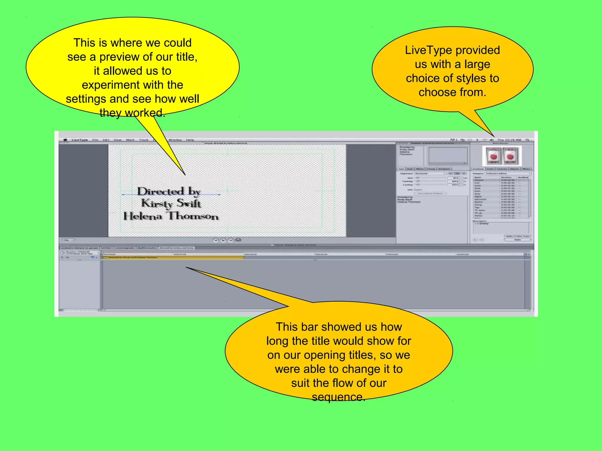 This is where we could
                                                         LiveType provided
see a preview of our title,
                                                           us with a large
      it allowed us to
                                                         choice of styles to
   experiment with the
                                                            choose from.
settings and see how well
        they worked.




                                This bar showed us how
                              long the title would show for
                              on our opening titles, so we
                                were able to change it to
                                   suit the flow of our
                                        sequence.
 