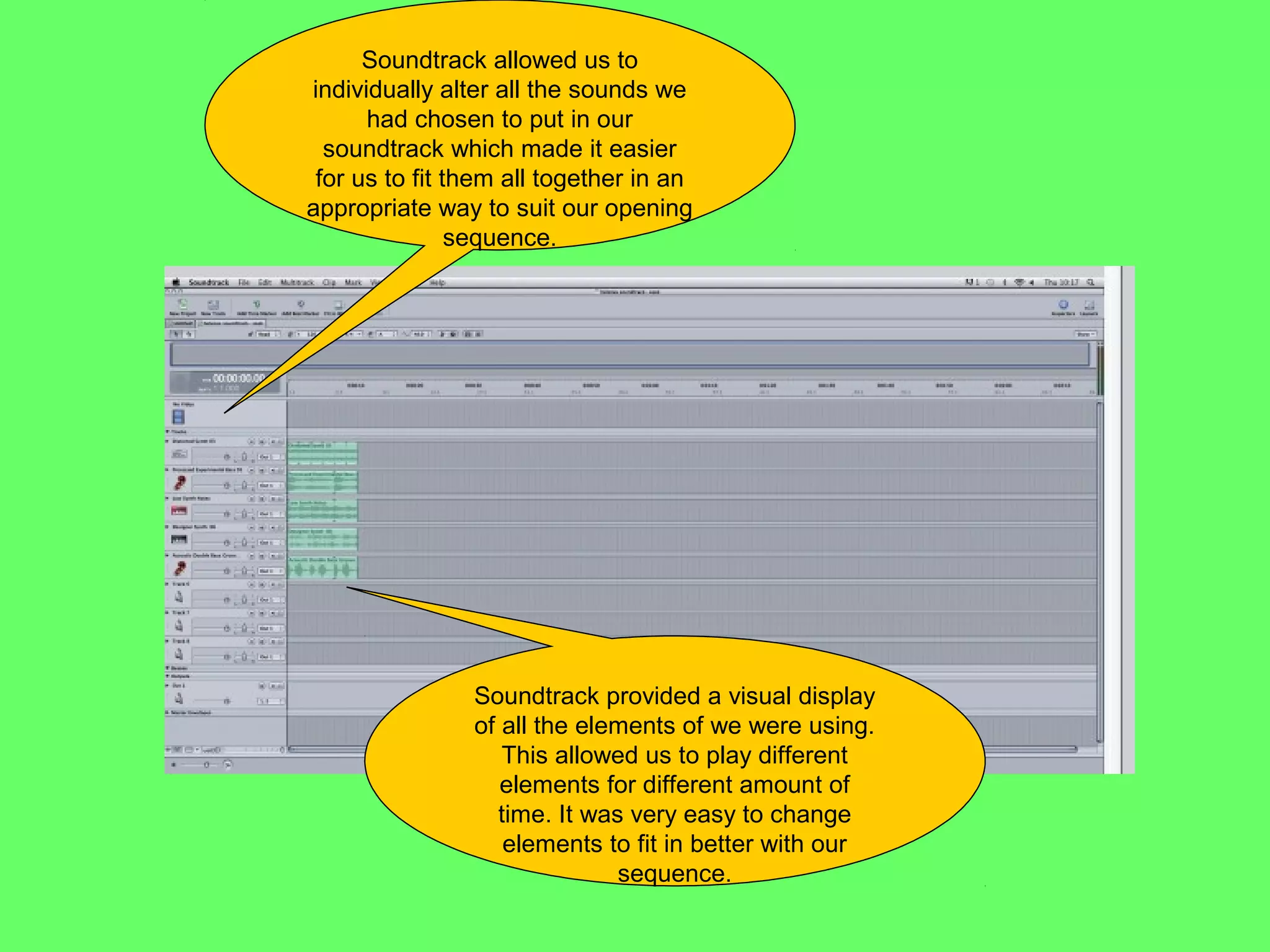 Soundtrack allowed us to
individually alter all the sounds we
      had chosen to put in our
  soundtrack which made it easier
 for us to fit them all together in an
appropriate way to suit our opening
                sequence.




                Soundtrack provided a visual display
                of all the elements of we were using.
                   This allowed us to play different
                   elements for different amount of
                  time. It was very easy to change
                   elements to fit in better with our
                              sequence.
 