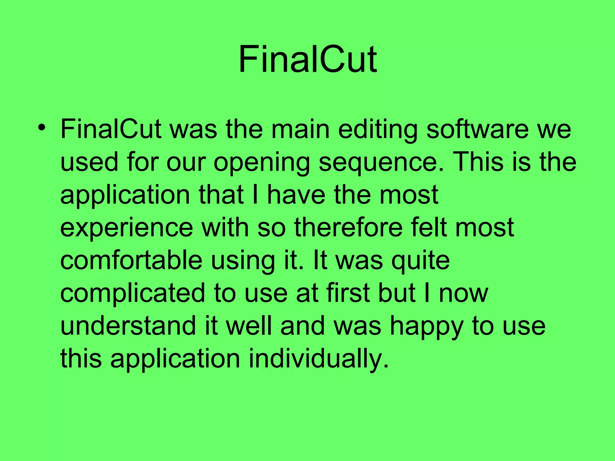 FinalCut
• FinalCut was the main editing software we
  used for our opening sequence. This is the
  application that I have the most
  experience with so therefore felt most
  comfortable using it. It was quite
  complicated to use at first but I now
  understand it well and was happy to use
  this application individually.
 