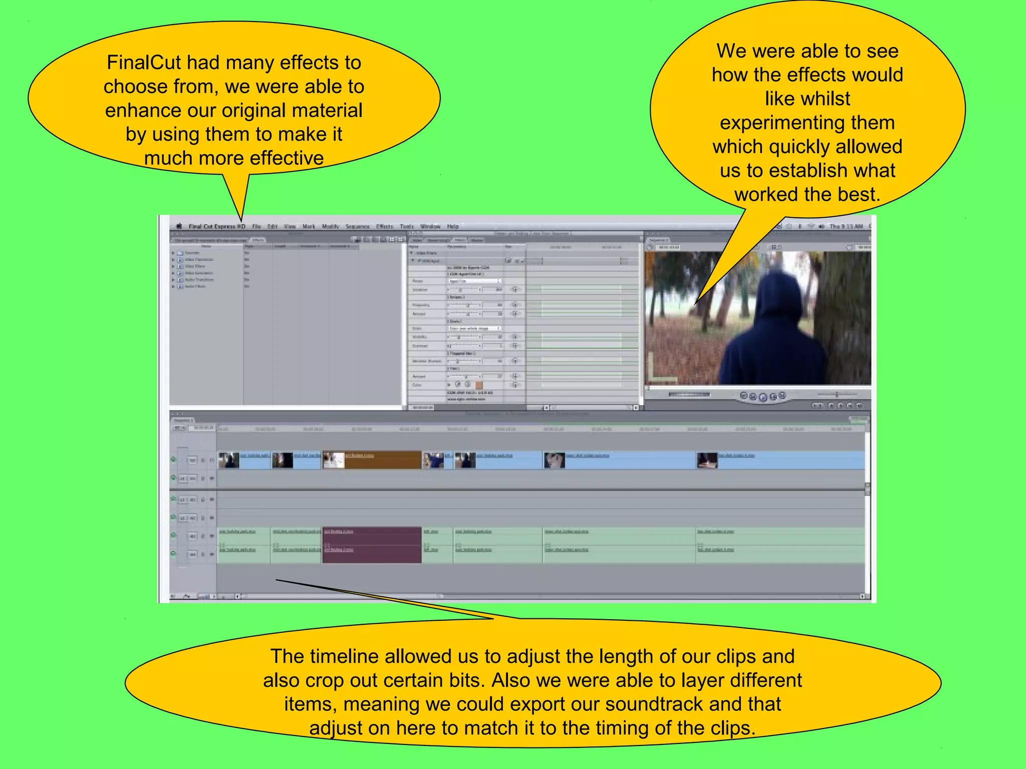 We were able to see
FinalCut had many effects to
                                                                      how the effects would
choose from, we were able to
                                                                            like whilst
enhance our original material
                                                                       experimenting them
  by using them to make it
                                                                      which quickly allowed
    much more effective
                                                                       us to establish what
                                                                        worked the best.




                  The timeline allowed us to adjust the length of our clips and
                 also crop out certain bits. Also we were able to layer different
                    items, meaning we could export our soundtrack and that
                       adjust on here to match it to the timing of the clips.
 