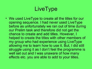 LiveType
• We used LiveType to create all the titles for our
  opening sequence. I had never used LiveType
  before as unfortunately we ran out of time during
  our Prelim task and therefore did not get the
  chance to create and add titles. However, I
  helped to create the titles with other members of
  my group who had experience using LiveType
  allowing me to learn how to use it. But, I did still
  struggle using it as I don’t feel the programme is
  well set out and I was unaware of how many
  effects etc. you are able to add to your titles.
 