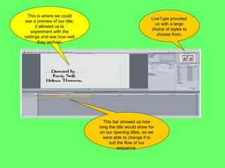 This is where we could
                                                         LiveType provided
see a preview of our title,
                                                           us with a large
      it allowed us to
                                                         choice of styles to
   experiment with the
                                                            choose from.
settings and see how well
        they worked.




                                This bar showed us how
                              long the title would show for
                              on our opening titles, so we
                                were able to change it to
                                   suit the flow of our
                                        sequence.
 