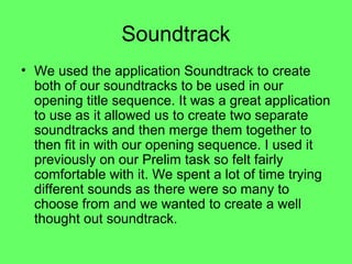 Soundtrack
• We used the application Soundtrack to create
  both of our soundtracks to be used in our
  opening title sequence. It was a great application
  to use as it allowed us to create two separate
  soundtracks and then merge them together to
  then fit in with our opening sequence. I used it
  previously on our Prelim task so felt fairly
  comfortable with it. We spent a lot of time trying
  different sounds as there were so many to
  choose from and we wanted to create a well
  thought out soundtrack.
 