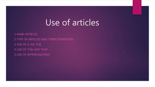 Use of articles
1-MAIN ARTICLES.
2-TYPE OF ARTICLES AND THEIR DEFINITIONS.
3-USE OF A, AN, THE.
4-USE OF THIS AND THAT.
5-USE OF INTERROGATIVES
 