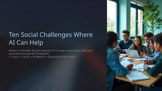 Ten Social Challenges Where
AI Can Help
Below is a detailed, lecture-ready list of 10 major social issues, with each
presented through the framework:
👉 Issue Cause AI Method Expected Social Impact
→ → →
 