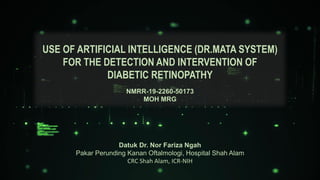Datuk Dr. Nor Fariza Ngah
Pakar Perunding Kanan Oftalmologi, Hospital Shah Alam
CRC Shah Alam, ICR-NIH
USE OF ARTIFICIAL INTELLIGENCE (DR.MATA SYSTEM)
FOR THE DETECTION AND INTERVENTION OF
DIABETIC RETINOPATHY
NMRR-19-2260-50173
MOH MRG
 